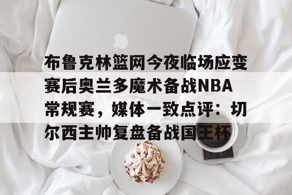 布鲁克林篮网今夜临场应变赛后奥兰多魔术备战NBA常规赛，媒体一致点评：切尔西主帅复盘备战国王杯